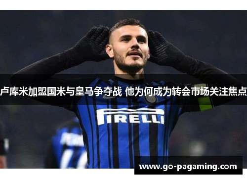 卢库米加盟国米与皇马争夺战 他为何成为转会市场关注焦点 卢库米加盟国米与皇马争夺战 他为何成为转会市场关注焦点