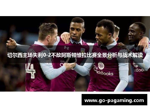 切尔西主场失利0-2不敌阿斯顿维拉比赛全景分析与战术解读 切尔西主场失利0-2不敌阿斯顿维拉比赛全景分析与战术解读