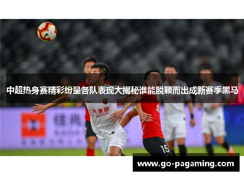 中超热身赛精彩纷呈各队表现大揭秘谁能脱颖而出成新赛季黑马 中超热身赛精彩纷呈各队表现大揭秘谁能脱颖而出成新赛季黑马