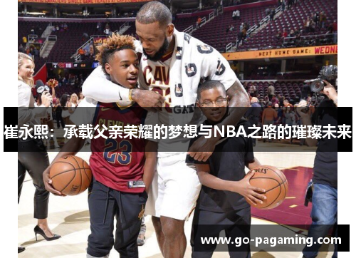 崔永熙：承载父亲荣耀的梦想与NBA之路的璀璨未来