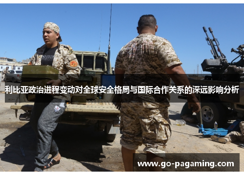 利比亚政治进程变动对全球安全格局与国际合作关系的深远影响分析