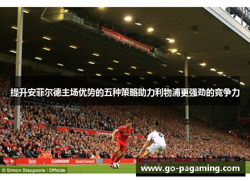 提升安菲尔德主场优势的五种策略助力利物浦更强劲的竞争力