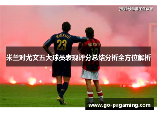 米兰对尤文五大球员表现评分总结分析全方位解析 米兰对尤文五大球员表现评分总结分析全方位解析
