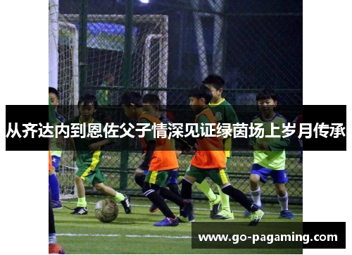 从齐达内到恩佐父子情深见证绿茵场上岁月传承 从齐达内到恩佐父子情深见证绿茵场上岁月传承