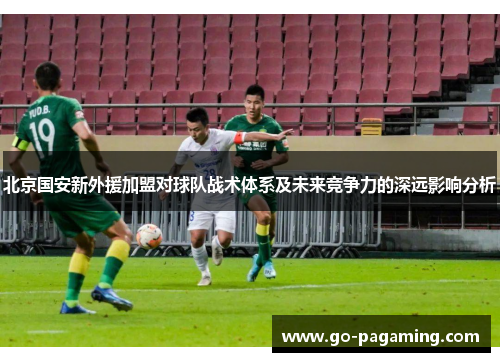 北京国安新外援加盟对球队战术体系及未来竞争力的深远影响分析 北京国安新外援加盟对球队战术体系及未来竞争力的深远影响分析