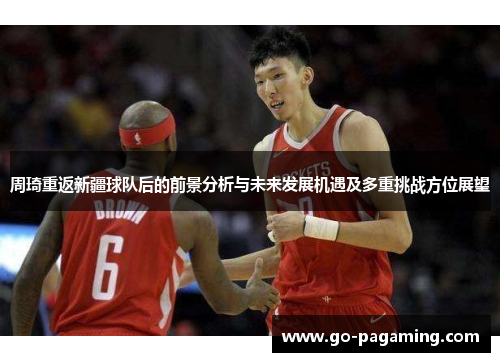 周琦重返新疆球队后的前景分析与未来发展机遇及多重挑战方位展望