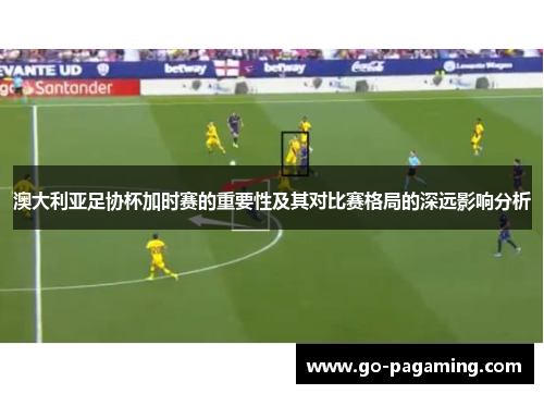 澳大利亚足协杯加时赛的重要性及其对比赛格局的深远影响分析