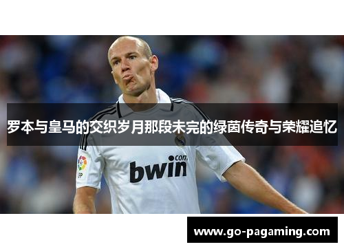 罗本与皇马的交织岁月那段未完的绿茵传奇与荣耀追忆