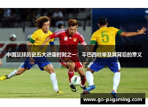 中国足球历史五大逆袭时刻之一:平巴西壮举及其背后的意义 中国足球历史五大逆袭时刻之一:平巴西壮举及其背后的意义