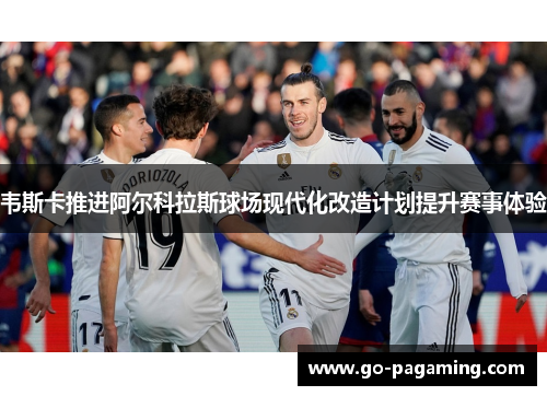 韦斯卡推进阿尔科拉斯球场现代化改造计划提升赛事体验