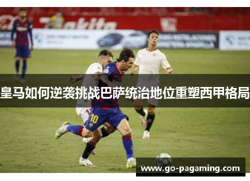 皇马如何逆袭挑战巴萨统治地位重塑西甲格局