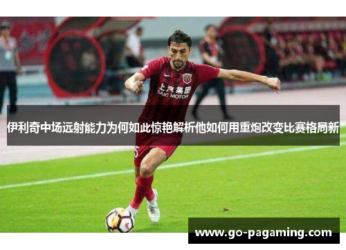 伊利奇中场远射能力为何如此惊艳解析他如何用重炮改变比赛格局新 伊利奇中场远射能力为何如此惊艳解析他如何用重炮改变比赛格局新
