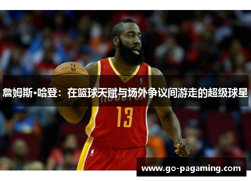 詹姆斯·哈登:在篮球天赋与场外争议间游走的超级球星 詹姆斯·哈登:在篮球天赋与场外争议间游走的超级球星