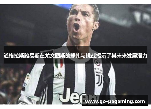 道格拉斯路易斯在尤文图斯的挣扎与挑战揭示了其未来发展潜力 道格拉斯路易斯在尤文图斯的挣扎与挑战揭示了其未来发展潜力