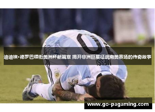 迪迪埃·德罗巴领衔美洲杯新篇章 揭开非洲巨星征战南美赛场的传奇故事 迪迪埃·德罗巴领衔美洲杯新篇章 揭开非洲巨星征战南美赛场的传奇故事